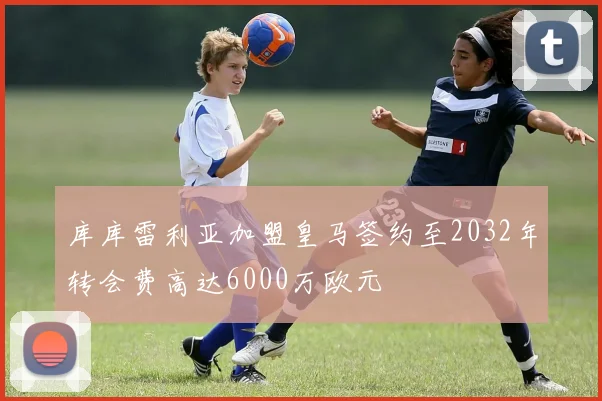 库库雷利亚加盟皇马签约至2032年转会费高达6000万欧元