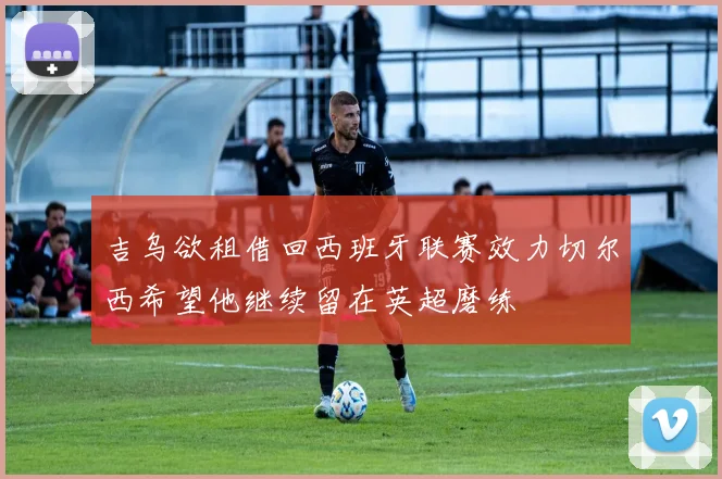 吉乌欲租借回西班牙联赛效力切尔西希望他继续留在英超磨练