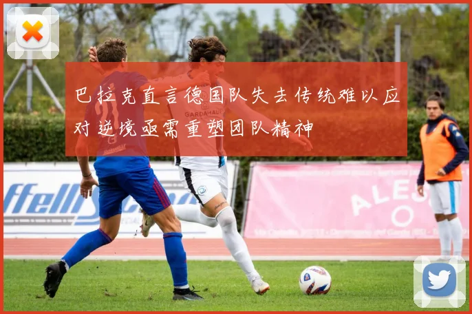 巴拉克直言德国队失去传统难以应对逆境亟需重塑团队精神