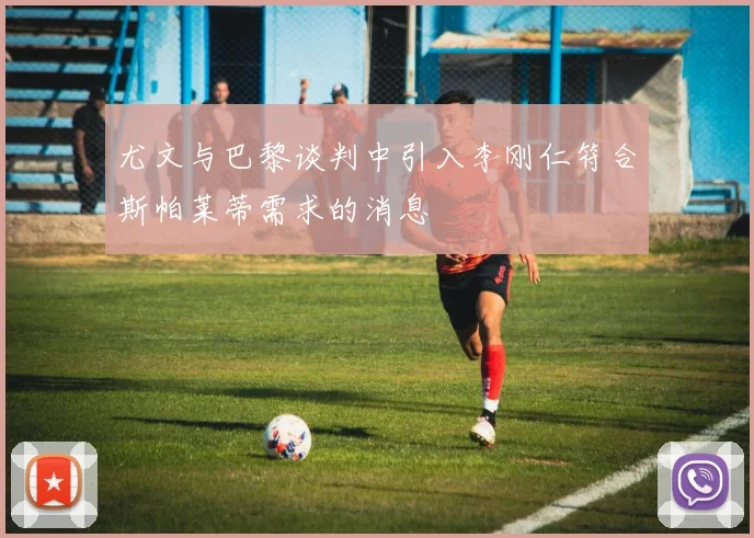 尤文与巴黎谈判中引入李刚仁符合斯帕莱蒂需求的消息