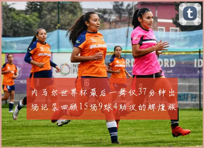 内马尔世界杯最后一舞仅37分钟出场记录回顾15场9球4助攻的辉煌旅程