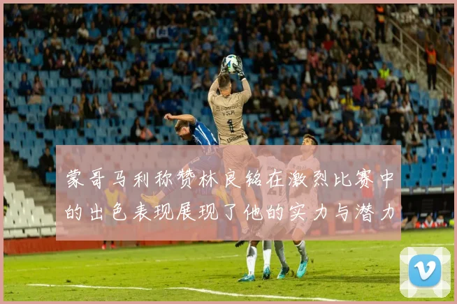 蒙哥马利称赞林良铭在激烈比赛中的出色表现展现了他的实力与潜力