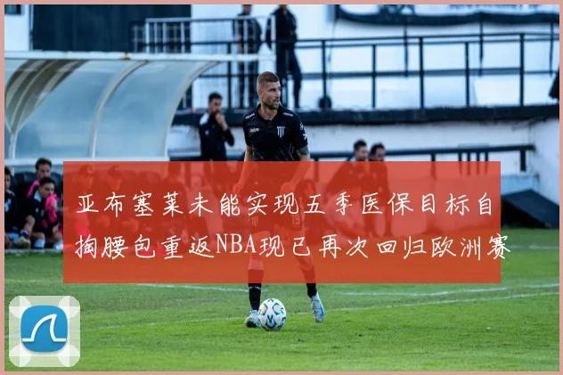 亚布塞莱未能实现五季医保目标自掏腰包重返NBA现已再次回归欧洲赛场