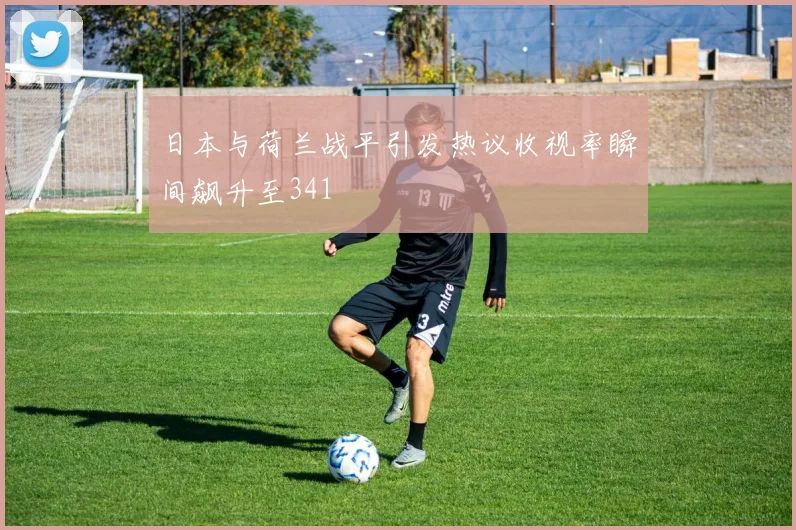 日本与荷兰战平引发热议收视率瞬间飙升至341