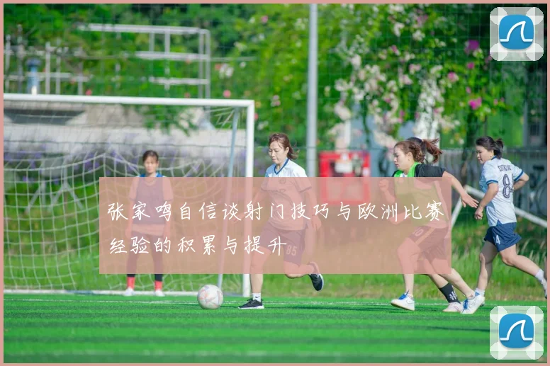 张家鸣自信谈射门技巧与欧洲比赛经验的积累与提升