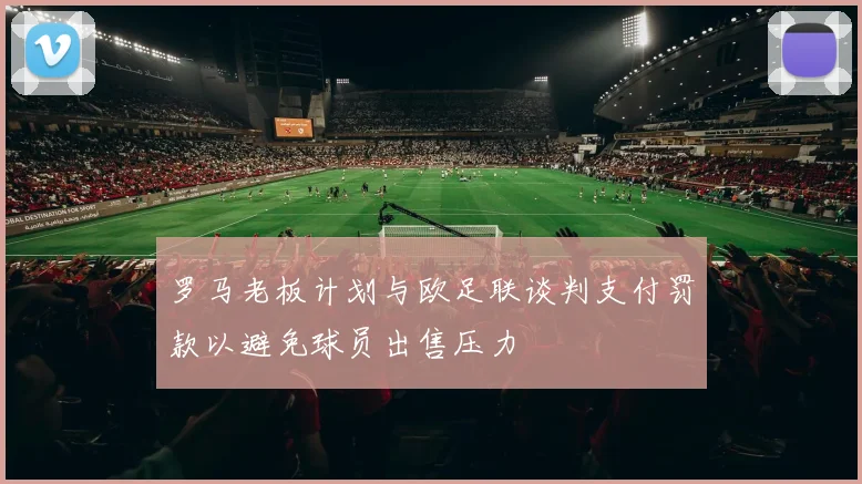 罗马老板计划与欧足联谈判支付罚款以避免球员出售压力